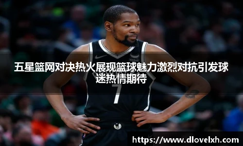 五星篮网对决热火展现篮球魅力激烈对抗引发球迷热情期待